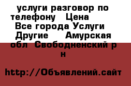 услуги разговор по телефону › Цена ­ 800 - Все города Услуги » Другие   . Амурская обл.,Свободненский р-н